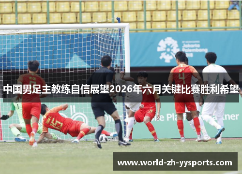 中国男足主教练自信展望2026年六月关键比赛胜利希望