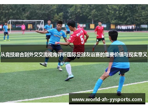 从竞技磨合到外交交流视角评析国际足球友谊赛的重要价值与现实意义