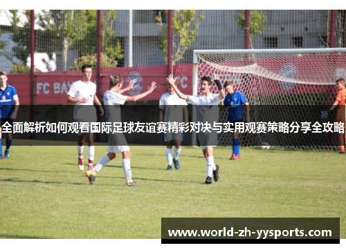 全面解析如何观看国际足球友谊赛精彩对决与实用观赛策略分享全攻略